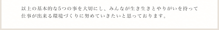 以上の基本的な5つの事を大切にし、みんなが生き生きとやりがいを持って仕事が出来る環境づくりに努めていきたいと思っております。