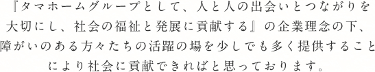 『タマホームグループとして、人と人の出会いとつながりを大切にし、社会の福祉と発展に貢献する』の企業理念の下、障がいのある方々たちの活躍の場を少しでも多く提供することにより社会に貢献できればと思っております。